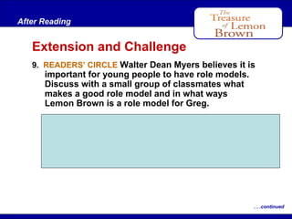 After Reading

Extension and Challenge
9. READERS’ CIRCLE Walter Dean Myers believes it is

important for young people to have role models.
Discuss with a small group of classmates what
makes a good role model and in what ways
Lemon Brown is a role model for Greg.
Students’ definitions of a good role model
may vary. They may say that Lemon Brown is a
role model for Greg in displaying wisdom,
courage, and love.

. . .continued

 