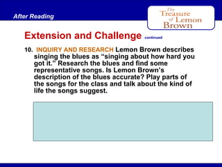 After Reading

Extension and Challenge

continued

10. INQUIRY AND RESEARCH Lemon Brown describes

singing the blues as “singing about how hard you
got it.” Research the blues and find some
representative songs. Is Lemon Brown’s
description of the blues accurate? Play parts of
the songs for the class and talk about the kind of
life the songs suggest.
Students will likely say that Lemon Brown’s
description of the blues is accurate. Song
selections should highlight difficulties people
have experienced.

 