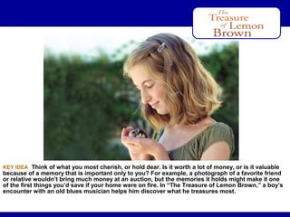 After Reading

KEY IDEA Think of what you most cherish, or hold dear. Is it worth a lot of money, or is it valuable

because of a memory that is important only to you? For example, a photograph of a favorite friend
or relative wouldn’t bring much money at an auction, but the memories it holds might make it one
of the first things you’d save if your home were on fire. In “The Treasure of Lemon Brown,” a boy’s
encounter with an old blues musician helps him discover what he treasures most.

 