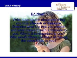 Before Reading
After Reading

Do Now:
Write a paragraph about one thing
you truly cherish or treasure.
Describe what it is that you cherish
and what makes it such a treasure to
you. Why is it so important to you?
Why would others not see it as having
the value it has to you?

 