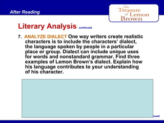 After Reading

Literary Analysis

continued

7. ANALYZE DIALECT One way writers create realistic

characters is to include the characters’ dialect,
the language spoken by people in a particular
place or group. Dialect can include unique uses
for words and nonstandard grammar. Find three
examples of Lemon Brown’s dialect. Explain how
his language contributes to your understanding
of his character.

Examples of dialect: “You ain’t one of them”
(line 100); “There it be” (line 235); “you sure don’t
know nothing” (lines 261–262). Lemon’s dialect
suggests that he probably had little formal
schooling. This may help to explain why he fell on
“hard times” later in life (line 119).
. . .continued

 