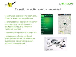 Разработка мобильных приложений

Уникальная возможность прописать
бренд в телефоне потребителя
- использование всех возможностей
современного смартфона для
коммуникаций (GPS, гироскоп,
тачскрин, компас)
- продвинутые рекламные форматы
- возможность более глубокой
интеграции в жизнь потребителя с
выходом на качественно новый
уровень коммуникаций
 