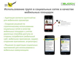 Использование групп в социальных сетях в качестве
             мобильных площадок

- Адаптация контента групп/сайтов
для мобильного просмотра
- Создание решений по
стратегическому использованию
социальных сетей в качестве
мобильных площадок с учетом
различных способов доступа со
стороны потребителя (мобильный
сайт, мобильное приложение, виджет,
сторонние приложения, аггрегаторы)
- Решения по адаптации социальных
приложений для использования в
мобильных коммуникациях
 