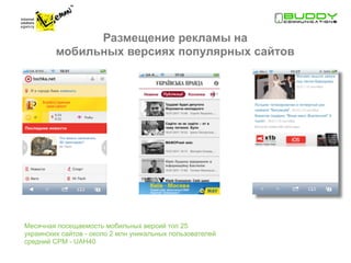 Размещение рекламы на
         мобильных версиях популярных сайтов




Месячная посещаемость мобильных версий топ 25
украинских сайтов - около 2 млн уникальных пользователей
средний CPM - UAH40
 