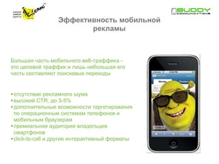 Эффективность мобильной
                         рекламы



Большая часть мобильного веб-траффика -
это целевой траффик и лишь небольшая его
часть составляют поисковые переходы


• отсутствие рекламного шума
• высокий CTR, до 3-5%
• дополнительные возможности таргетирования
  по операционным системам телефонов и
  мобильным браузерам
• премиальная аудитория владельцев
  смартфонов
• сlick-to-call и другие интерактивный форматы
 