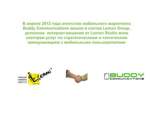 В апреле 2012 года агентство мобильного маркетинга
Buddy Communications вошло в состав Lemon Group,
 дополнив интернет-решения от Lemon Studio всем
 спектром услуг по стратегическими и тактическим
   коммуникациям с мобильными пользователями
 
