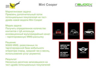 Mini Cooper

Маркетинговая задача:
Привлечь дополнительный поток
потенциальных покупателей на тест-
драйв новой модели Mini Cooper

Медиа задача:
Получить определенное количество
контактов с ЦА используя
инновационный мультимедийный канал
- таргетированную MMS-рассылку

Решение:
50000 MMS, разосланных по
таргетированной базе мобильного
оператора (город, средний чек в месяц,
использование услуг роуминга)

Результат:
Несколько десятков записавшихся на
тест-драйв потенциальных покупателей
 