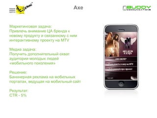 Axe


Маркетинговая задача:
Привлечь внимание ЦА бренда к
новому продукту и связанному с ним
интерактивному проекту на MTV

Медиа задача:
Получить дополнительный охват
аудитории молодых людей
«мобильного поколения»

Решение:
Банннерная реклама на мобильных
порталах, ведущая на мобильный сайт

Результат:
CTR - 5%
 