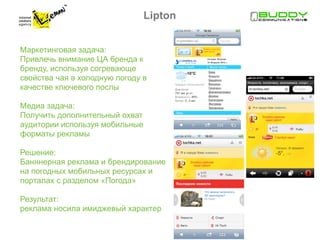 Lipton


Маркетинговая задача:
Привлечь внимание ЦА бренда к
бренду, используя согревающе
свойства чая в холодную погоду в
качестве ключевого послы

Медиа задача:
Получить дополнительный охват
аудитории используя мобильные
форматы рекламы

Решение:
Банннерная реклама и брендирование
на погодных мобильных ресурсах и
порталах с разделом «Погода»

Результат:
реклама носила имиджевый характер
 