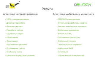 Услуги
Агентство интернет-решений                Агентство мобильного маркетинга

 - WEB - программирование                   - SMS/MMS коммуникации
 - Дизайн интерфейсов                       - Мобильная разработка и креатив
 - Интернет-реклама                         - Реклама в мобильном интернете
 - Разработка сайтов                        - Мобильные приложения
 - Социальные медиа                         - Мобильный BTL
 - Кодирование                              - Дополненная реальность
 - Локализация                              - Мобильный купонинг
 - Программные решения                      - Геолокационный маркетинг
 - Продвижение сайтов                       - Мобильный SMM
 - Юзабилити тесты                          - Интеграция
 - Креативные цифровые решение              - Стратегические коммуникации
 