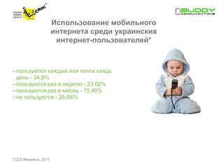 Использование мобильного
                      интернета среди украинских
                       интернет-пользователей*



- пользуются каждый или почти каждый
  день - 34,8%
- пользуются раз в неделю - 23,02%
- пользуются раз в месяц - 15,49%
- не пользуются - 26,68%




*ССS Research, 2011
 
