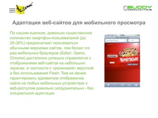 Адаптация веб-сайтов для мобильного просмотра
По нашим оценкам, довольно существенное
количество смартфон-пользователей (до
20-30%) предпочитают пользоваться
обычными версиями сайтов, тем более что
ряд мобильных браузеров (Safari, Opera,
Chrome) достаточно успешно справляется с
отображением веб-сайтов на небольших
экранах, в частности с «резиновой» версткой
и без использования Flash. Тем не менее
гарантировать адекватное отображение
сайта на любых мобильных устройствах с
веб-доступом довольно затруднительно - без
специальной адаптации
 