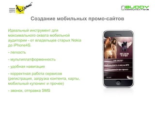 Создание мобильных промо-сайтов

Идеальный инструмент для
максимального охвата мобильной
аудитории - от владельцев старых Nokia
до iPhone4S.
- легкость
- мультиплатформенность
- удобная навигация
- корректная работа сервисов
(регистрация, загрузка контента, карты,
мобильный купонинг и прочее)
- звонок, отправка SMS
 