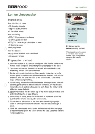 bbc.co.uk/food



Lemon cheesecake
Ingredients
For the biscuit base
 10 digestive biscuits
 75g/3oz butter, melted                                                         less than 30 mins
 1 tbsp clear honey                                                             preparation time

For the filling                                                                 no cooking
                                                                                required
 700g/1½ lb mascarpone cheese                                                   cooking time
 2 lemon, juice and zest                                                        Serves 8-10
 200g/7oz caster sugar, plus more to taste
 4 tbsp icing sugar
                                                                              By James Martin
 mint, to garnish                                                             From Saturday Kitchen
For the sauce
                                                                              This classic lemon cheesecake
 450g frozen summer fruits, defrosted                                         is a no-bake, make-ahead
 icing sugar, to taste                                                        wonder. Enjoy a zingy lemon
                                                                              dessert in less than 30
                                                                              minutes.
Preparation method
1. Brush the bottom of a 23cm/9in springform cake tin with some of the
  melted butter and place a round of greaseproof paper in the base.
2. Crush the biscuits and tip them into a bowl, add the melted butter
  and honey and stir until well combined.
3. Tip the mixture into the bottom of the cake tin. Using the back of a
  spoon, gently push the crumbs from the centre outward, until smooth
  and level. This will form the base of the cheesecake. Chill in the
  fridge while making the filling.
4. For the filling, mix the mascarpone cheese, lemon juice and zest and
  caster sugar together in a bowl until well combined. Do not mix the
  mixture too much as this will cause it to split. Taste the mixture and
  add more sugar, to taste.
5. Spoon the mixture into the tin on top of the chilled biscuit mixture and
  chill in the fridge for at least 2 hours.
6. When ready to serve, either run a hot cloth or blowtorch round the
  outside of the tin and ease out the cheesecake.
7. For the sauce, blend most of the fruits with some icing sugar (to
  taste) in a food processor until smooth. Pass the sauce through a
  sieve.
8. Place the cheesecake onto a plate, decorate the top with the sprigs
  of fresh mint and spoon the sauce around the side. Decorate with the
  remaining berries.
 