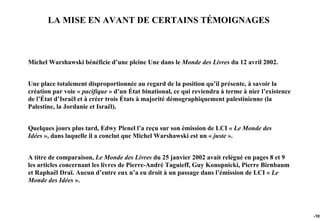LA MISE EN AVANT DE CERTAINS TÉMOIGNAGES



Michel Warshawski bénéficie d’une pleine Une dans le Monde des Livres du 12 avril 2002.


Une place totalement disproportionnée au regard de la position qu’il présente, à savoir la
création par voie « pacifique » d’un État binational, ce qui reviendra à terme à nier l’existence
de l’État d’Israël et à créer trois États à majorité démographiquement palestinienne (la
Palestine, la Jordanie et Israël).


Quelques jours plus tard, Edwy Plenel l’a reçu sur son émission de LCI « Le Monde des
Idées », dans laquelle il a conclut que Michel Warshawski est un « juste ».


A titre de comparaison, Le Monde des Livres du 25 janvier 2002 avait relégué en pages 8 et 9
les articles concernant les livres de Pierre-André Taguieff, Guy Konopnicki, Pierre Birnbaum
et Raphaël Draï. Aucun d’entre eux n’a eu droit à un passage dans l’émission de LCI « Le
Monde des Idées ».




                                                                                                    -101
 