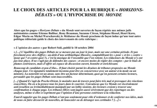 LE CHOIX DES ARTICLES POUR LA RUBRIQUE « HORIZONS-
        DÉBATS » OU L’HYPOCRISIE DU MONDE


Alors que les pages « Horizons Débats » du Monde sont ouvertes de façon répétée aux mêmes juifs
antisionistes comme Etienne Balibar, Rony Brauman, Suzanne Citron, Stéphane Hessel, Henri Korn,
Edgar Morin ou Michel Warschawski, le Médiateur du Monde proclame de façon indue qu’une tout autre
politique éditoriale guide le choix des intervenants de cette rubrique :


« L’opinion des autres » par Robert Solé, publié le 10 octobre 2004
« […] L’équilibre des pages Débats ne se mesure pas au jour le jour, mais sur une certaine période. Et pas
forcément avec des chiffres : au-delà d’une arithmétique illusoire, comptabilisant les « pour » et les « contre »
(pour qui ? et contre quoi ?), c’est la musique de l’ensemble que l’on retient. Les rédacteurs du Monde n’y ont
pas leur place. Il ne s’agit pas de défendre des causes - et encore moins de régler des comptes - par le biais de
plumes extérieures, mais d’offrir un espace de discussion ouvert, honnête et enrichissant.
Beaucoup de candidats et peu d’élus... Il faut choisir parmi les dizaines de tribunes proposées au Monde
chaque jour. Un signataire totalement inconnu peut être en concurrence avec un auteur à la mode ou un
ministre. La notoriété est un atout, sans être un facteur déterminant, quoi qu’en pensent certains lecteurs,
persuadés que les pages Débats sont inaccessibles.
[…] Quand il s’agit du Proche-Orient, le moindre mot de travers peut faire très mal et provoquer des réactions
exacerbées. On en a la preuve tous les jours dans le courrier. Convaincus que Le Monde est viscéralement
anti-israélien ou irrémédiablement manipulé par un lobby sioniste, des lecteurs croient y trouver une
confirmation à chaque page. Les tribunes libres sont jugées aussi sévèrement que des reportages ou des
analyses, même si elles n’expriment que l’opinion d’une personne extérieure à la rédaction.
Faut-il rappeler que les pages Débats n’ont pas seulement pour rôle d’ordonner et de conforter nos idées, mais
de nous en faire découvrir de nouvelles, de bousculer ou de déranger nos certitudes ? […] »
                                                                                                                    -103
 
