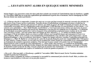 … LES FAITS SONT ALORS EN QUELQUE SORTE MINIMISÉS

Sylvia Zappi (« Les agressions contre des lieux juifs font craindre une montée de l’antisémitisme dans les banlieues » publié
le 3 Novembre 2000) met en avant des explications qui minimisent la portée des évènements. Seul le témoignage de SOS-
Racisme donne une analyse pertinente :

« […] Chacun cherche à comprendre, à mettre des mots sur ces actes qui font resurgir les mauvais souvenirs des périodes les
plus noires d’une France raciste et antisémite. Nouvelles formes d’antisémitisme ou dérapages de jeunes révoltés par la
situation palestinienne ? Devant cette poussée de violence, que même la guerre du Golfe n’avait pas provoquée, les avis des
responsables associatifs issus de l’immigration arabe sont partagés.A SOS-Racisme, la caractérisation est sans détour : « Ce
sont des actes antisémites » . Pour Malek Boutih, son Président, « c’est l’expression d’une violence de régression de jeunes
du lumpenprolétariat des banlieues qui parent leur délinquance d’un discours de solidarité avec la Palestine ». Le dirigeant
de la principale association antiraciste y voit la résurgence d’un antisémitisme profond de jeunes victimes de la crise mais
sans conscience sociale, « qui sont rentrés dans une logique de bouc émissaire ». […] L’analyse de Smaïn Laacher,
sociologue à l’École des hautes études en sciences sociales (Ehess), sur le profil des jeunes qui sont passés à l’acte n’est
guère éloignée. Même s’il ne croit pas à une manifestation d’antisémitisme, il ne voit dans cette série d’agressions « aucun
fondement politique ». Pour de nombreux observateurs, l’impact des images télévisées constitue l’explication principale des
dérapages. […] Mais M. Rahmi ne s’en tient pas là : pour lui, la gauche française porte une responsabilité dans l’émergence
de cette violence. Comme d’autres, il a très mal vécu la réception par Lionel Jospin des responsables de la communauté juive
au lendemain des premières agressions antijuives. Pour lui, tout se passe comme si les jeunes issus de l’immigration
demeuraient les seuls à soutenir la cause palestinienne. […] Deux poids, deux mesures : ce sentiment de déséquilibre, voire
d’injustice, domine parmi les militants les plus éloignés des états-majors parisiens. Saïd Bouamama, sociologue à l’Institut
de formation action recherche de Lille, n’est pas surpris par la tournure des événements : « C’est l’absence de soutien de la
gauche au peuple palestinien qui renforce le sentiment de révolte des gamins de quartier » »


« On a crié « Mort aux juifs » à Strasbourg », publié le 7 novembre 2000. Mais ici aussi, Xavier Ternisien minimise
aussitôt la portée de l’événement :
« Début octobre, la flambée de violence a traumatisé et rassemblé la communauté juive derrière Israël. Mais, en dehors des
instances représentatives, le discours est un peu plus nuancé »

                                                                                                                                -108
 