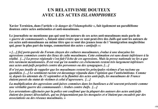 UN RELATIVISME DOUTEUX
                         AVEC LES ACTES ISLAMOPHOBES

Xavier Ternisien, dans l’article « le danger de l’islamophobie », fait également un parallélisme
douteux entre actes antisémites et anti-musulmans.

Le journaliste ne mentionne pas qui sont les auteurs de ces actes anti-musulmans mais parle de
« guerre de communautés », faisant ainsi croire que ce sont peut-être des Juifs qui sont les auteurs de
ces actes anti-musulmans au même titre que ce sont des jeunes issue de l ’immigration maghrébine
qui, pour la plus part du temps, commettent des actes « antijuifs »:

« […] [le] porte-parole du Forum citoyen des cultures musulmanes, évalue à une douzaine les
agressions commises contre des lieux de culte musulmans. Cette estimation est sans doute inférieure à la
réalité. […] La presse régionale s’est fait l’écho de ces agressions. Mais la presse nationale ne les a que
très rarement mentionnées. Il est vrai qu’en nombre ces événements restent très largement inférieurs
aux actes anti-juifs perpétrés contre des personnes ou des synagogues. […]
Il n’est pas inutile de rappeler que les musulmans restent les principales victimes d’un racisme au
quotidien. […] Le sentiment raciste est davantage répandu dans l’opinion que l’antisémitisme. Comme
si, depuis les attentats du 11 septembre et la flambée des actes anti-juifs, les musulmans de France
étaient passés du statut de victimes à celui d’agresseurs. […]
La multiplication des agressions anti-juives commises dans les banlieues a été souvent présentée comme
une véritable guerre des communautés : Arabes contre Juifs. […]
Les arrestations effectuées par la police ont confirmé que la plupart des auteurs des actes anti-juifs
étaient des jeunes désocialisés, qui ne fréquentaient pas les mosquées et n’étaient pas encadrés par des
associations ou des réseaux musulmans. »

                                                                                                              -114
 