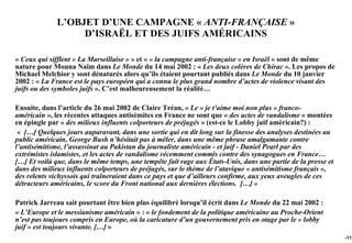 L’OBJET D’UNE CAMPAGNE « ANTI-FRANÇAISE »
                   D’ISRAËL ET DES JUIFS AMÉRICAINS

« Ceux qui sifflent « La Marseillaise » » et « « la campagne anti-française » en Israël » sont de même
nature pour Mouna Naïm dans Le Monde du 14 mai 2002 : « Les deux colères de Chirac ». Les propos de
Michael Melchior y sont dénaturés alors qu’ils étaient pourtant publiés dans Le Monde du 10 janvier
2002 : « La France est le pays européen qui a connu le plus grand nombre d’actes de violence visant des
juifs ou des symboles juifs ». C’est malheureusement la réalité…

Ensuite, dans l’article du 26 mai 2002 de Claire Tréan, « Le « je t’aime moi non plus » franco-
américain », les récentes attaques antisémites en France ne sont que « des actes de vandalisme » montées
en épingle par « des milieux influents colporteurs de préjugés » (est-ce le Lobby juif américain?) :
 « […] Quelques jours auparavant, dans une sortie qui en dit long sur la finesse des analyses destinées au
public américain, George Bush n’hésitait pas à mêler, dans une même phrase amalgamante contre
l’antisémitisme, l’assassinat au Pakistan du journaliste américain - et juif - Daniel Pearl par des
extrémistes islamistes, et les actes de vandalisme récemment commis contre des synagogues en France…
[…] Et voilà que, dans le même temps, une tempête fait rage aux États-Unis, dans une partie de la presse et
dans des milieux influents colporteurs de préjugés, sur le thème de l’atavique « antisémitisme français »,
des relents vichyssois qui traîneraient dans ce pays et que d’ailleurs confirme, aux yeux aveugles de ces
détracteurs américains, le score du Front national aux dernières élections. […] »

Patrick Jarreau sait pourtant être bien plus équilibré lorsqu’il écrit dans Le Monde du 22 mai 2002 :
« L’Europe et le messianisme américain » : « le fondement de la politique américaine au Proche-Orient
n’est pas toujours compris en Europe, où la caricature d’un gouvernement pris en otage par le « lobby
juif » est toujours vivante. […] »
                                                                                                              -115
 