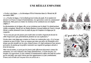 UNE RÉELLE EMPATHIE

« Cachez cette kippa…», la chronique d’Eric Fottorino dans Le Monde du 20
novembre 2003
« […] Cacher la kippa, c’est le détail qui tue le dieu des juifs. Il est malaisé de
mesurer en France le degré d’antisémitisme. Les agressions contre la communauté
diminuent. Mais peut-on évaluer la virulence d’un sentiment avec de simples
chiffres ?
La dissimulation de la kippa, elle, est un révélateur par le détail. Un détail parlant,
visible, aveuglant. Mardi soir sur Radio-Shalom, le grand rabbin de France, Joseph
Sitruk, a même demandé à tous les juifs du pays de remplacer la kippa par la
casquette.
"Je ne veux pas que des jeunes gens isolés dans un métro risquent de devenir la
cible d’agresseurs qui, généralement, fondent sur eux à plusieurs."
Cachez donc cette kippa que certains en France ne veulent plus voir... Ce n’est pas
vraiment un mot d’ordre. Nous ne sommes pas dans une pièce de Pirandello où le
drame une fois installé sur la scène, il faut le jouer. Il s’agit seulement d’une mesure
préventive, la muleta qu’on préfère soustraire aux regards de quelques abrutis à
front de taureau.
Mais tout de même, ce geste que les jeunes juifs effectuent désormais comme des
automates. Les voici ramenés à des temps immémoriaux. A l’écho du pire. Les
insultes. Les agressions. Le feu criminel. Et maintenant le réflexe des juifs de cacher
qu’ils sont juifs, sans autre raison que leur appartenance à cette communauté.
France terre d’asile où l’on peut vivre en exil de soi. »

                                                                                           -120
 