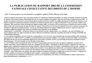 LA PUBLICATION DU RAPPORT 2002 DE LA COMMISSION
           NATIONALE CONSULTATIVE DES DROITS DE L’HOMME

« 2002 : le racisme progresse, les actes antisémites se multiplient » publié le 29 Mars 2003 par Sylvia Zappi

« Dans un rapport remis jeudi 27 mars au premier ministre, la Commission nationale consultative des droits de l’homme enregistre un nombre
de violences et de menaces jamais atteint depuis dix ans. Les actions antijuives ont explosé : elles sont six fois plus nombreuses qu’en 2001 . Le
nombre de violences et de menaces racistes aurait atteint son plus fort niveau en 2002. Les chiffres fournis par le ministère de l’intérieur et sur
lesquels s’appuie la Commission nationale consultative des droits de l’homme dans un rapport remis jeudi 27 mars au premier ministre sont
alarmants : plus nombreuses (elles ont doublé par rapport au bilan 2000), ces violences sont aussi plus graves et réparties sur tout le territoire,
même si elles sont recensées pour les deux tiers dans les régions d’Ile-de-France et du Nord. La majorité (62 %) de ces violences et menaces est
exprimée à l’égard de la communauté juive. A Lyon, les associations déplorent le manque d’efficacité des instances comme la Codac, qui
recueille les différentes plaintes sans donner de véritables suites judiciaires ou de médiation.
Augmentation « considérable », niveau des violences et des menaces racistes « jamais atteint » et « explosion » des actes antisémites. Les
termes employés dans son rapport d’activité de l’année 2002 par la Commission nationale consultative des droits de l’homme (CNCDH) sont
volontairement alarmants.
[…] Les violences antisémites arrivent en tête de ce triste palmarès. Avec 193 actes, soit six fois plus que l’année précédente, elles constituent
aujourd’hui 62 en 2001 mais 80 % en 2000 lors du déclenchement de la deuxième intifada. A l’exception de cette année 2000, c’est la première
fois depuis dix ans que les actes antisémites dépassent les autres formes d’actions racistes. Le pourcentage de menaces antisémites est aussi
impressionnant : 74 % de l’ensemble ont visé des juifs ou leurs biens.
[…] La CNCDH a choisi cette année de mettre l’accent sur le phénomène qui lui parait le plus marquant et inquiétant : la montée de la
violence antisémite. L’année 2000 avait connu une « inflation sans précédent », notamment au dernier trimestre, rappelle-t-elle, mais cette
flambée était « rapidement retombée pour devenir résiduelle » dans les derniers jours de l’année. L’antisémitisme a de nouveau « explosé » en
2002, simultanément à la recrudescence du conflit proche-oriental. C’est en effet fin mars-début avril, au moment de l’offensive de l’armée
israélienne en Cisjordanie et de la recrudescence des attentats suicides en Israël que la France a connu un « brutal accroissement des actes
anti-juifs », note l’étude. Dans son analyse, citée dans le rapport, le ministère de l’intérieur explique que certains des auteurs « originaires de
quartiers sensibles et connus pour des délits de droit commun », ont prétendu s’identifier aux Palestiniens.
[…] Le président de la Commission, Joël Thoraval, a insisté sur les manifestations de racisme et d’antisémitisme en milieu scolaire qu’il a
jugées particulièrement « inquiétantes ». […] »


                                                                                                                                                      -121
 