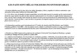 LES FAITS SONT HÉLAS TOUJOURS INCONTOURNABLES

« Exclusion définitive pour les deux élèves du collège Montaigne, à Paris, coupables de violences antisémites » par
Alexandre Garcia, dans l’édition du 18 décembre 2003
« […] Les élèves, issus de familles d’origine maghrébine, ont nié les faits avant de reconnaître qu’ils avaient insulté et
donné des coups répétés à un élève de leur classe de confession juive. Le 12 octobre, le souffre-douleur était poussé à
terre, roué de coups et insulté. Selon la fiche du Numéro Vert du service de protection de la communauté juive, il était
rentré chez lui « couvert de bleus », sans rien dire à ses parents, très inquiets, depuis la rentrée, de son air triste et de ses
pleurs tous les soirs […]. »


« Condamnations unanimes après la profanation de 127 tombes du cimetière juif d’Herrlisheim » par Frédéric
Chambon, publié le 3 mai 2004 : « Des inscriptions nazies, rédigées en allemand et peintes en rouge, ont été découvertes
vendredi 30 avril. Un comité interministériel de lutte contre l’antisémitisme devait se tenir lundi à Matignon. »


« Entretien avec Didier Lapeyronnie, professeur de sociologie à l’université Victor-Segalen de Bordeaux », propos
recueillis par Philippe Bernard, publiés le 6 juillet 2004
« […] Quant à l’antisémitisme, il est inscrit dans le vocabulaire quotidien. A Belleville, j’ai entendu des filles reprocher à
leurs copains d’écouter "de la musique feuj" ; dans une cité d’Angoulême, un gamin dont la poignée de main est un peu
molle se fait reprocher de "serrer la main comme un feuj". Les jeu-nes trouvent qu’on en fait trop pour les juifs, alors
qu’ils se considèrent comme les premières victimes du racisme.
[…] Beaucoup pensent que cela date de la deuxième Intifada. Mais, outre le fait que cela me gêne parce que, derrière, il y
a la vieille idée que les juifs sont responsables de l’antisémitisme, c’est plutôt le 11 septembre qui a libéré cette parole
antisémite, avec la croyance folle mais répandue que les juifs sont derrière les attentats. J’entends davantage de vieilles
rengaines antisémites - "les juifs ont le pouvoir", "ils tiennent les médias" - que de témoignages de la prétendue
identification avec les Palestiniens.[…] »
                                                                                                                                    -122
 