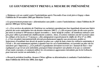 LE GOUVERNEMENT PREND LA MESURE DU PHÉNOMÈNE


« Matignon crée un comité contre l’antisémitisme après l’incendie d’une école juive à Gagny » dans
l’édition du 19 novembre 2003 par Béatrice Gurrey

« Le gouvernement promet une « détermination sans faille » contre l’antisémitisme » dans l’édition du 29
janvier 2004 par Sylvia Zappi

« […] Les services du ministre de l’intérieur ne cachaient cependant pas leur inquiétude devant une légère
poussée des actes antisémites lors du dernier trimestre 2003 […] « On est passé à plus de dix actes graves
par mois et surtout à 109 menaces depuis novembre ». Autre motif de crainte : de nombreux mineurs sont
pris pour cibles à proximité des établissements scolaires. Ainsi, 22 actions violentes ont été recensées dans
les collèges et les lycées et 73 menaces ; elles atteignaient respectivement le chiffre de 30 et 47 en 2002.
[…] Une circulaire interministérielle devrait prochainement rappeler aux procureurs, préfets et
inspecteurs d’académie leur devoir de mettre en place un « plan de lutte contre les violences antisémites à
l’école ». Ils sont notamment enjoints à signaler tous les cas d’antisémitisme, et à prendre au plus vite les
sanctions qui s’imposent. […] Les policiers et gendarmes devraient recevoir un « manuel de base » leur
expliquant ce qu’est un acte antisémite, pourquoi il faut enregistrer une plainte et ne pas se contenter
d’une main courante, et comment utiliser les circonstances aggravantes introduites par la loi Lellouche
pour tout acte raciste ou antisémite. […] »

« Devant le président israélien, Jacques Chirac affirme sa détermination à combattre l’antisémitisme »
dans l’édition du 18 février 2004, non signé


                                                                                                                -123
 