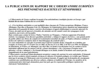 LA PUBLICATION DU RAPPORT DE L’OBSERVATOIRE EUROPÉEN
       DES PHÉNOMÈNES RACISTES ET XÉNOPHOBES


 « L’Observatoire de Vienne confirme la montée d’un antisémitisme à multiples facettes en Europe » par
 Rafaële Rivais dans l’édition du 1er avril 2004

 « […] Les incidents antisémites se sont multipliés dans cinq pays de l’Union européenne (Belgique, France,
 Allemagne, Pays-Bas et Royaume-Uni). En Allemagne, les organisations juives signalent une augmentation
 importante de la quantité de lettres, courriers électroniques et appels téléphoniques à caractère agressif. En
 France, des juifs ont été agressés et insultés, des attentats ont été commis contre des synagogues et des
 cimetières, une école a été incendiée.
 Dans certains pays comme la Grèce, l’Italie, l’Autriche ou l’Espagne, « l’absence apparente d’incidents
 violents s’accompagne d’un discours quotidien antisémite », indique le rapport. En Grèce, « une grande partie
 du public adhère aux thèses du complot de la domination mondiale des juifs, et l’Eglise orthodoxe continue à
 inclure des références antijuives dans le rituel liturgique du vendredi saint ».
 Les actes antisémites ne sont plus en premier lieu le fait de l’extrême droite, à laquelle on n’attribue, par
 exemple, en France que 9 % d’entre eux en 2002, au lieu de 14 % en 2001, et de 68 % en 1994. En Belgique,
 au Danemark, en France, en Allemagne, aux Pays-Bas, en Suède et au Royaume-Uni, les victimes d’actes
 antisémites affirment que les auteurs sont de « jeunes musulmans », des « personnes d’origine nord-
 africaine » ou des « immigrés ». En Grande-Bretagne et en Suède, nombre d’incidents sont causés par des
 sympathisants de la cause palestinienne.
 L’Observatoire conclut qu’il faut absolument enregistrer comme tels, partout, les actes antisémites. Il demande
 que les livres scolaires soient examinés, de façon à y détecter d’éventuels préjugés, et à vérifier que l’histoire
 ainsi que le message de l’Holocauste sont correctement transmis. Il suggère que la formation des enseignants
 contienne une sensibilisation aux diverses cultures, religions et traditions de l’Europe. Les membres de la
 communauté juive interrogés demandent, pour leur part, que les responsables politiques rejettent très
 clairement l’antisémitisme. »
                                                                                                                      -124
 