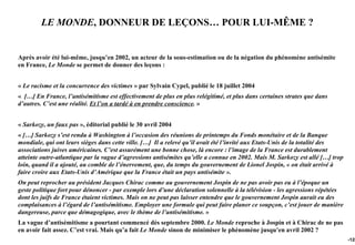 LE MONDE, DONNEUR DE LEÇONS… POUR LUI-MÊME ?


Après avoir été lui-même, jusqu’en 2002, un acteur de la sous-estimation ou de la négation du phénomène antisémite
en France, Le Monde se permet de donner des leçons :


« Le racisme et la concurrence des victimes » par Sylvain Cypel, publié le 18 juillet 2004
« […] En France, l’antisémitisme est effectivement de plus en plus relégitimé, et plus dans certaines strates que dans
d’autres. C’est une réalité. Et l’on a tardé à en prendre conscience. »


« Sarkozy, un faux pas », éditorial publié le 30 avril 2004
« […] Sarkozy s’est rendu à Washington à l’occasion des réunions de printemps du Fonds monétaire et de la Banque
mondiale, qui ont leurs sièges dans cette ville. […] Il a relevé qu’il avait été l’invité aux Etats-Unis de la totalité des
associations juives américaines. C’est assurément une bonne chose, là encore : l’image de la France est durablement
atteinte outre-atlantique par la vague d’agressions antisémites qu’elle a connue en 2002. Mais M. Sarkozy est allé […] trop
loin, quand il a ajouté, au comble de l’énervement, que, du temps du gouvernement de Lionel Jospin, « on était arrivé à
faire croire aux Etats-Unis d’Amérique que la France était un pays antisémite ».
On peut reprocher au président Jacques Chirac comme au gouvernement Jospin de ne pas avoir pas eu à l’époque un
geste politique fort pour dénoncer - par exemple lors d’une déclaration solennelle à la télévision - les agressions répétées
dont les juifs de France étaient victimes. Mais on ne peut pas laisser entendre que le gouvernement Jospin aurait eu des
complaisances à l’égard de l’antisémitisme. Employer une formule qui peut faire planer ce soupçon, c’est jouer de manière
dangereuse, parce que démagogique, avec le thème de l’antisémitisme. »
La vague d’antisémitisme a pourtant commencé dès septembre 2000. Le Monde reproche à Jospin et à Chirac de ne pas
en avoir fait assez. C’est vrai. Mais qu’a fait Le Monde sinon de minimiser le phénomène jusqu’en avril 2002 ?
                                                                                                                               -128
 