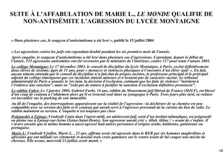 SUITE À L’AFFABULATION DE MARIE L., LE MONDE QUALIFIE DE
    NON-ANTISÉMITE L’AGRESSION DU LYCÉE MONTAIGNE

« Dans plusieurs cas, le soupçon d’antisémitisme a été levé », publié le 15 juillet 2004

« Les agressions contre les juifs ont cependant doublé pendant les six premiers mois de l’année.
Après enquête, le soupçon d’antisémitisme a été levé dans plusieurs cas d’agressions. Cependant, depuis le début de
l’année, 135 agressions antisémites ont été recensées par le ministère de l’intérieur, contre 127 pour toute l’année 2003.
Le collège Montaigne: Le 17 décembre 2003, le conseil de discipline du lycée Montaigne, à Paris, exclut définitivement
deux élèves de sixième, âgés de 11 ans, pour « menaces et violences physiques à l’encontre d’un élève -juif- ». En fait,
aucun témoin entendu par le conseil de discipline n’a fait état de propos racistes, le professeur principal et le principal
adjoint du collège témoignent que ces incidents étaient mineurs et n’avaient pas de caractère raciste. Le tribunal
administratif de Paris a annulé, le 1er juin, la décision d’exclusion, estimant que les faits de violence "méritent à
l’évidence une sanction", mais ne "sont pas de nature à justifier la sanction d’exclusion définitive prononcée".
Le rabbin Fahri: Le 3 janvier 2004, Gabriel Farhi, 34 ans, rabbin du Mouvement juif libéral de France (MJLF), est blessé
d’un coup de couteau à l’abdomen alors qu’il se trouvait seul dans sa synagogue à Paris. Trois jours plus tard, sa voiture
est incendiée sur le parking de son immeuble.
Au fil de l’enquête, des interrogations apparaissent sur la réalité de l’agression : la déchirure de sa chemise est peu
compatible avec sa version des faits et le couteau qui aurait servi à l’agresser provenait de la cuisine du lieu de culte. Le
rabbin maintient sa version. L’enquête n’est toujours pas close
Poignardés à Epinay: Vendredi 4 juin dans l’après-midi, un adolescent juif, sorti d’un institut talmudique, est poignardé
en pleine rue à Epinay-sur-Seine (Seine-Saint-Denis). Son agresseur aurait crié « Allah Akbar ! » avant de s’enfuir. Il
s’avère ensuite que le même homme a aussi agressé huit autres personnes d’origine arabe, haïtienne, guinéenne ou
portugaise.
Marie L: Vendredi 9 juillet, Marie L. , 23 ans, affirme avoir été agressée dans le RER par six hommes maghrébins et
africains qui ont tailladé ses vêtements et dessiné trois croix gammées sur le ventre avant de lui couper une mèche de
cheveux. Elle avoue, mercredi 13 juillet, avoir menti. »

                                                                                                                                -129
 
