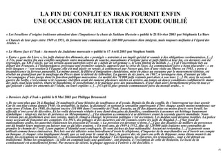 LA FIN DU CONFLIT EN IRAK FOURNIT ENFIN
                   UNE OCCASION DE RELATER CET EXODE OUBLIÉ
« Les Israéliens d’origine irakienne attendent dans l’impatience la chute de Saddam Hussein » publié le 21 Février 2003 par Stéphanie Le Bars
« Chassés de leur pays entre 1949 et 1951, ils forment une communauté de 260 000 personnes bien intégrée, mais toujours méfiante à l’égard des
Arabes. »

« Le Maroc face à l’Irak : Au musée du Judaïsme marocain » publié le 17 Avril 2003 par Stephen Smith
« Entre « gens du Livre », les juifs étaient des dhimmis, des « protégés » astreints à un impôt spécial et soumis à des obligations vestimentaires. […]
A Fès, pour mettre fin aux conflits sanglants entre musulmans de souche, musulmans d’origine juive et juifs fidèles à leur foi, ces derniers ont été
regroupés, au XIVe siècle, sur un terrain ayant autrefois servi de « dépôt de sel gemme », le sens littéral de mellah. […] Car l’incertitude liée au
départ des Français, à l’indépendance, provoque une première saignée, aggravée par la crise de Suez. La communauté juive a beau placarder - « en
trois langues » - son soutien à l’Égypte, elle est mal payée en retour, à commencer par Nasser qui, lors d’une visite au Maroc en 1961, y porte à
incandescence la ferveur panarabe. La même année, la filière d’émigration clandestine, mise en place au royaume par le mouvement sioniste, est
révélée au grand jour par le naufrage du Pisces dans le détroit de Gibraltar. La guerre de six jours, en 1967, n’arrangera rien, d’autant qu’elle
s’accompagne d’une purge dans la fonction publique marocaine. La moitié des 70 000 juifs restants part alors à son tour. […] Or, avec la seconde
guerre du Golfe, c’est comme si le royaume chérifien avait été ramené plusieurs siècles en arrière, au temps où douze conditions codifiaient le statut
des juifs, tout juste tolérés. Outre le blasphème, le prosélytisme et le mariage avec des musulmanes, il leur était alors formellement proscrit tout ce
qui pouvait « aider les ennemis de l’islam, ou leurs espions ». […] Ci-gît la plus grande communauté juive du monde arabe... »


« Derniers Juifs d’Irak » publié le 8 Mai 2003 par Philippe Broussard
« Ils ne sont plus que 26 à Bagdad. 26 naufragés d’une histoire de souffrance et d’exode. Depuis la fin du conflit, ils s’interrogent sur leur avenir
Car ils ont tout connu depuis 1940 : la prospérité, la haine, la dictature, et surtout la sensation oppressante d’être chaque année moins nombreux sur
cette terre d’islam. En 1948, ils étaient encore 134 000 dans l’ensemble de l’Irak. Ensuite, au fil des départs plus ou moins forcés vers Israël, les
effectifs n’ont cessé de décroître. Et les voilà désormais réduits à une demi-douzaine de familles, condamnées à assumer un héritage hautement
symbolique : vingt-six siècles de présence en Mésopotamie.[…] La situation a commencé à se détériorer avant la seconde guerre mondiale. Nous
n’avions pas de problèmes avec nos voisins, mais le climat a changé, la pression politique s’est accentuée. Les médias sont devenus hostiles. La police
nous accusait de fomenter des complots. En 1941, des pillages et des meurtres ont été commis contre les juifs de Bagdad. […] Sur fond de
nationalisme arabe, les autorités irakiennes les poussent à l’exode. « La pression est devenue si forte, […] que des dizaines de milliers de personnes
ont dû brader leurs maisons ou laisser tout ce qu’elles avaient. » En trois ans, de 1949 à 1952, plus de 120 000 juifs irakiens sont contraints de
prendre le chemin de l’exil. Leurs papiers d’identité sont confisqués. Ils sont déchus de leur nationalité. Aucun ne reviendra. […] le pouvoir nous
utilisait comme boucs émissaires. Des lois ont été édictées nous interdisant d’avoir le téléphone, d’importer de la marchandise ou d’ouvrir un compte
en banque. A chaque crise impliquant Israël, que ce soit pour le canal de Suez, la guerre des six jours ou celle de Kippour, nous étions montrés du
doigt, les exécutions se multipliaient. […] Reconnaîtraient-ils leur Bagdad ? Les boutiques, les épiceries, les restaurants... tout a été détruit ou
transformé. Même les synagogues - la ville en comptait jadis une quinzaine - ont disparu, à l’exception de celle de Bedawin. Le local de la
communauté est actuellement fermé. Par mesure de sûreté, la plaque apposée à l’entrée a été descellée. »

                                                                                                                                                          -13
 