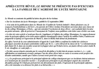 APRÈS CETTE BÉVUE, LE MONDE NE PRÉSENTE PAS D’EXCUSES
   À LA FAMILLE DE L’AGRESSÉ DU LYCÉE MONTAIGNE


Le Monde se contente de publié la lettre du père de la victime
« Sur les incidents du lycée Montaigne » publié le 12 septembre 2004
« A la suite de la publication dans Le Monde du 15 juillet de l’article intitulé « Dans plusieurs cas, le
soupçon d’antisémitisme a été levé », les parents de l’élève victime d’incidents survenus dans une classe de
6e du collège Montaigne, à Paris, - qui ont entraîné l’exclusion de deux élèves - ont souhaité faire la mise
au point suivante. Afin de préserver l’anonymat de l’enfant, nous publions cette lettre sans révéler son nom.
« Le titre de votre article n’avait pas lieu de s’appliquer à l’affaire du collège Montaigne. Le rapprochement
entre la présente affaire et les trois autres affaires mentionnées dans l’article (le rabbin Fahri, l’adolescent
poignardé à Epinay et l’agression de Marie L. dans le RER) était dénué de fondement.
En effet, l’arrêt de la cour administrative d’appel du 5 août 2004 a confirmé la réalité des violences
physiques assorties de propos antisémites subies par B. S. : « [Un élève] de la classe de 6e 7 a volontairement
fait chuter B. S. dans un escalier avant de le frapper alors qu’il était à terre, un [autre élève] a alors traité B.
S. de «bouffon» et «sale juif». »
« En fait, aucun témoin entendu par le conseil de discipline n’a fait état de propos racistes (...) » : cette
affirmation est totalement erronée, puisque l’un des deux élèves mis en cause a reconnu avoir proféré des
insultes antisémites, tandis que l’autre a avoué avoir porté des coups.
« (...) Le professeur principal et le principal adjoint du collège témoignent que ces incidents étaient mineurs
et n’avaient pas de caractère raciste » : le professeur principal n’a pu témoigner auprès du conseil de
discipline puisqu’il n’était pas présent lors du déroulement des faits. S’agissant de la principale adjointe,
elle a été entendue et a dénoncé les faits à sa hiérarchie. » »
                                                                                                                       -130
 