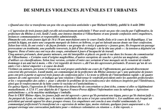 DE SIMPLES VIOLENCES JUVÉNILES ET URBAINES


« Quand une rixe se transforme un peu vite en agression antisémite » par Richard Schittly, publié le 4 août 2004

« L’agression de trois jeunes juifs est-elle nécessairement antisémite ? Pour avoir un peu vite conclu par l’affirmative, la
préfecture du Rhône a créé, lundi 2 août, une intense émotion à Villeurbanne et une grande confusion entre enquêteurs,
instances communautaires et responsables administratifs.
Dimanche soir, trois jeunes âgés de 16 à 18 ans marchaient entre le cours Emile-Zola et le cours de la République. L’un
portait la kippa, un autre une casquette marquée de lettres en hébreu, ce qui ne laissait aucun doute sur leur confession.
Selon leur récit, ils ont croisé « de façon fortuite » un groupe de « treize à quatorze » jeunes gens. Ils évoquent un passage
provocateur en trottinette, une poubelle renversée, le fait d’être dévisagés « de la tête aux pieds » : la tension a dégénéré en
bagarre. Deux d’entre eux ont reçu des coups, entraînant 6 jours d’incapacité de travail.
Cinq auteurs présumés, dont quatre mineurs, ont été interpellés et placés en garde à vue dans les locaux du commissariat
de Villeurbanne. « Certains sont d’origine maghrébine, d’autres européens de souche » précise un magistrat, confus
d’utiliser ces classifications. Selon leur version, certains d’entre eux sortaient d’une mosquée où ils venaient de rendre
hommage à un ami tué à moto. « On s’est regardés de travers », dit l’un des agresseurs présumés. Il assure qu’un de ses
amis s’est « laissé emporter » à cause du deuil.
Victimes ou auteurs, personne n’évoque un seul propos antisémite au cours de l’affrontement, qui aurait directement
concerné dix personnes. Lundi matin, un communiqué de la préfecture du Rhône annonce qu’« une quinzaine de jeunes
gens ont pris à partie et agressé trois jeunes de confession juive » Le texte se félicite de l’interpellation rapide « de quatre
auteurs de cette agression » et indique qu’une réunion s’était tenue le vendredi précédent entre les autorités préfectorales
et les « responsables des cultes » pour « aborder le problème de la recrudescence des violences inspirées par l’intolérance,
ainsi que le renforcement de la lutte contre le racisme et l’antisémitisme ».
En quinze lignes, l’agression de Villeurbanne et la démarche de concertation se font écho, comme si elles se légitimaient
mutuellement. A 12 h 37, une dépêche de l’Agence France-Presse diffuse l’information sous la rubrique « Agression-
antisémitisme », et la machine médiatique s’emballe.
Pour le CRIF Rhône-Alpes, les jeunes juifs ont été agressés « parce qu’ils portaient une kippa, parce qu’ils étaient juifs ».
Au parquet de Lyon, on estime que « la nature antisémite des actes n’est pas caractérisée ». Les auditions ont évoqué un
précédent qui aurait opposé les deux groupes rivaux. Les enquêteurs ont conclu à une rivalité sentimentale. Le
communiqué préfectoral l’a transformé en « agression de même type, moins violente, quelques jours auparavant ». Le
parquet envisage une convocation judiciaire pour « violences volontaires en réunion ». A tête reposée. »                           -131
 