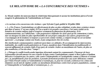 LE RELATIVISME DE « LA CONCURRENCE DES VICTIMES »


Le Monde sombre de nouveau dans le relativisme bien-pensant et accuse les institutions juives d’avoir
exagérer le phénomène de l’antisémitisme en France


« Le racisme et la concurrence des victimes » par Sylvain Cypel, publié le 18 juillet 2004
« […] En France, l’antisémitisme est effectivement de plus en plus relégitimé, et plus dans certaines strates
que dans d’autres. C’est une réalité. Et l’on a tardé à en prendre conscience. Une autre réalité est la
tentative de certains milieux juifs d’exagérer sciemment la dimension du phénomène. Et le
communautarisme, ou l’ethnicisme - cette propension à défendre les siens quoi qu’ils commettent, à taire,
nier ou masquer les faits les plus répréhensibles de son propre camp face aux autres, propension qui
s’accompagne de la tendance à toujours se percevoir comme victime, y compris lorsqu’on est soi-même
agresseur -, se propage comme une houle, et pas uniquement chez les exclus.
Des intellectuels communautaires sombrent aussi dans ces attitudes. Ils accompagnent la répercussion,
indéniable, du conflit israélo-palestinien en France, manifeste dans l’identification inconditionnelle et
souvent affligeante de certains Juifs d’une part, de certains Arabes ou musulmans de l’autre, de plus en
plus nombreux, à l’un des deux "camps".
[…] Puisque le conflit israélo-arabe imprègne désormais autant les communautés, l’honneur de leurs
responsables devrait amener les uns à mener la lutte contre l’antisémitisme comme si Ben Laden et Saddam
Hussein n’existaient pas, les autres, celle contre l’islamophobie et l’arabophobie comme si Sharon n’existait
pas ; et, parallèlement, pour les premiers, à prendre fermement position face aux actes délictueux commis
par l’Etat d’Israël comme si l’antisémitisme n’existait pas, et, pour les seconds, à dénoncer les crimes des
islamistes ou de tant de régimes arabes ou musulmans dictatoriaux contre leurs propres populations, comme
si l’islamophobie et l’arabophobie n’existaient pas. […] »
                                                                                                                -132
 