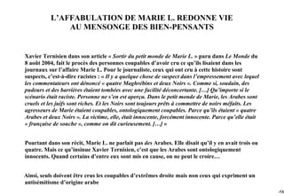 L’AFFABULATION DE MARIE L. REDONNE VIE
               AU MENSONGE DES BIEN-PENSANTS


Xavier Ternisien dans son article « Sortir du petit monde de Marie L. » paru dans Le Monde du
8 août 2004, fait le procès des personnes coupables d’avoir cru ce qu’ils lisaient dans les
journaux sur l’affaire Marie L. Pour le journaliste, ceux qui ont cru à cette histoire sont
suspects, c’est-à-dire racistes : « Il y a quelque chose de suspect dans l’empressement avec lequel
les commentateurs ont dénoncé « quatre Maghrébins et deux Noirs ». Comme si, soudain, des
pudeurs et des barrières étaient tombées avec une facilité déconcertante. […] Qu’importe si le
scénario était raciste. Personne ne s’en est aperçu. Dans le petit monde de Marie, les Arabes sont
cruels et les juifs sont riches. Et les Noirs sont toujours prêts à commettre de noirs méfaits. Les
agresseurs de Marie étaient coupables, ontologiquement coupables. Parce qu’ils étaient « quatre
Arabes et deux Noirs ». La victime, elle, était innocente, forcément innocente. Parce qu’elle était
« française de souche », comme on dit curieusement. […] »


Pourtant dans son récit, Marie L. ne parlait pas des Arabes. Elle disait qu’il y en avait trois ou
quatre. Mais ce qu’insinue Xavier Ternisien, c’est que les Arabes sont ontologiquement
innocents. Quand certains d’entre eux sont mis en cause, on ne peut le croire…


Ainsi, seuls doivent être crus les coupables d’extrêmes droite mais non ceux qui expriment un
antisémitisme d’origine arabe
                                                                                                      -134
 