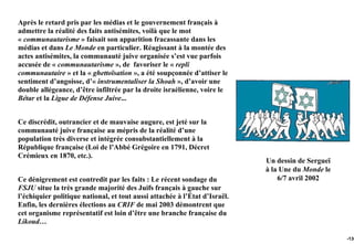 Après le retard pris par les médias et le gouvernement français à
admettre la réalité des faits antisémites, voilà que le mot
« communautarisme » faisait son apparition fracassante dans les
médias et dans Le Monde en particulier. Réagissant à la montée des
actes antisémites, la communauté juive organisée s’est vue parfois
accusée de « communautarisme », de favoriser le « repli
communautaire » et la « ghettoïsation », a été soupçonnée d’attiser le
sentiment d’angoisse, d’« instrumentaliser la Shoah », d’avoir une
double allégeance, d’être infiltrée par la droite israélienne, voire le
Bétar et la Ligue de Défense Juive...


Ce discrédit, outrancier et de mauvaise augure, est jeté sur la
communauté juive française au mépris de la réalité d’une
population très diverse et intégrée consubstantiellement à la
République française (Loi de l’Abbé Grégoire en 1791, Décret
Crémieux en 1870, etc.).
                                                                            Un dessin de Sergueï
                                                                            à la Une du Monde le
Ce dénigrement est contredit par les faits : Le récent sondage du               6/7 avril 2002
FSJU situe la très grande majorité des Juifs français à gauche sur
l’échiquier politique national, et tout aussi attachée à l’État d’Israël.
Enfin, les dernières élections au CRIF de mai 2003 démontrent que
cet organisme représentatif est loin d’être une branche française du
Likoud…

                                                                                                   -136
 
