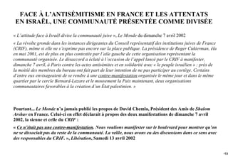 FACE À L’ANTISÉMITISME EN FRANCE ET LES ATTENTATS
 EN ISRAËL, UNE COMMUNAUTÉ PRÉSENTÉE COMME DIVISÉE

« L’attitude face à Israël divise la communauté juive », Le Monde du dimanche 7 avril 2002
« La révolte gronde dans les instances dirigeantes du Conseil représentatif des institutions juives de France
(CRIF), même si elle ne s’exprime pas encore sur la place publique. La présidence de Roger Cukierman, élu
en mai 2001, est de plus en plus contestée par l’aile gauche de cette organisation représentant la
communauté organisée. Le désaccord a éclaté à l’occasion de l’appel lancé par le CRIF à manifester,
dimanche 7 avril, à Paris contre les actes antisémites et en solidarité avec « le peuple israélien » : près de
la moitié des membres du bureau ont fait part de leur intention de ne pas participer au cortège. Certains
d’entre eux envisageaient de se rendre à une contre-manifestation organisée le même jour et dans le même
quartier par le cercle Bernard-Lazare et le mouvement la Paix maintenant, deux organisations
communautaires favorables à la création d’un État palestinien. »



Pourtant... Le Monde n’a jamais publié les propos de David Chemla, Président des Amis de Shalom
Arshav en France. Celui-ci en effet déclarait à propos des deux manifestations de dimanche 7 avril
2002, la sienne et celle du CRIF :
« Ce n’était pas une contre-manifestation. Nous voulions manifester sur le boulevard pour montrer qu’on
ne se dissociait pas du reste de la communauté. La veille, nous avons eu des discussions dans ce sens avec
des responsables du CRIF. », Libération, Samedi 13 avril 2002


                                                                                                                 -138
 