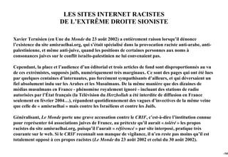 LES SITES INTERNET RACISTES
                        DE L’EXTRÊME DROITE SIONISTE

Xavier Ternisien (en Une du Monde du 23 août 2002) a entièrement raison lorsqu’il dénonce
l’existence du site amisraelhai.org, qui s’était spécialisé dans la provocation raciste anti-arabe, anti-
palestinienne, et même anti-juive, quand les positions de certaines personnes aux noms à
consonances juives sur le conflit israélo-palestinien ne lui convenaient pas.

Cependant, la place et l’audience d’un éditorial et trois articles de fond sont disproportionnés au vu
de ces extrémistes, supposés juifs, numériquement très marginaux. Ce sont des pages qui ont été lues
par quelques centaines d’internautes, pas forcément sympathisants d’ailleurs, et qui déversaient un
fiel absolument indu sur les Arabes et les Musulmans. De la même manière que des dizaines de
médias musulmans en France - phénomène royalement ignoré - incluant des stations de radio
autorisées par l’État français (la Télévision du Herzbollah a été interdite de diffusion en France
seulement en février 2004…), répandent quotidiennement des vagues d’invectives de la même veine
que celle de « amisraelhai » mais contre les Israéliens et contre les Juifs.

Généralisant, Le Monde porte une grave accusation contre le CRIF, c’est-à-dire l’institution connue
pour représenter 64 associations juives de France, au prétexte qu’il aurait « toléré » les propos
racistes du site amisraelhai.org, puisqu’il l’aurait « référencé » par site interposé, pratique très
courante sur le web. Si le CRIF reconnaît son manque de vigilance, il n’en reste pas moins qu’il est
totalement opposé à ces propos racistes (Le Monde du 23 août 2002 et celui du 30 août 2002).

                                                                                                            -141
 