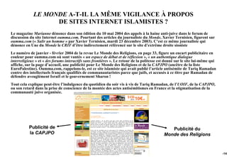 LE MONDE A-T-IL LA MÊME VIGILANCE À PROPOS
                   DE SITES INTERNET ISLAMISTES ?
Le magazine Marianne dénonce dans son édition du 10 mai 2004 des appels à la haine anti-juive dans le forum de
discussion du site Internet oumma.com. Pourtant des articles du journaliste du Monde, Xavier Ternisien, figurent sur
oumma.com (« Salir un homme » par Xavier Ternisien, mardi 23 décembre 2003). C’est ce même journaliste qui
dénonce en Une du Monde le CRIF d’être indirectement référencé sur le site d’extrême droite sioniste
Le numéro de janvier - février 2004 de la revue Le Monde des Religions, en page 33, figure un encart publicitaire en
couleur pour oumma.com où sont vantés « un espace de débat et de réflexion », « un authentique dialogue
interreligieux » et « des forums interactifs sans frontières ». Le retour de la politesse est donné sur le site lui-même qui
affiche, sur la page d’accueil, une publicité pour Le Monde des Religions et de la CAPJPO (ancêtre de la liste
EuroPalestine). Oumma.com, rappelons-le, est ce site islamiste qui avait publié l’article antisémite de Tariq Ramadan
contre des intellectuels français qualifiés de communautaristes parce que juifs, et accusés à ce titre par Ramadan de
défendre aveuglément Israël et le gouvernement Sharon !
Tout cela explique peut-être l’indulgence du quotidien du soir vis à vis de Tariq Ramadan, de l’UOIF, de la CAPJPO,
ou son retard dans la prise de conscience de la montée des actes antisémitismes en France et la stigmatisation de la
communauté juive organisée.




           Publicité de                                                                        Publicité du
           la CAPJPO                                                                        Monde des Religions


                                                                                                                               -142
 