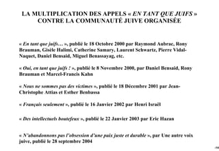LA MULTIPLICATION DES APPELS « EN TANT QUE JUIFS »
     CONTRE LA COMMUNAUTÉ JUIVE ORGANISÉE


« En tant que juifs… », publié le 18 Octobre 2000 par Raymond Aubrac, Rony
Brauman, Gisèle Halimi, Catherine Samary, Laurent Schwartz, Pierre Vidal-
Naquet, Daniel Bensaid, Miguel Benassayag, etc.

« Oui, en tant que juifs ! », publié le 8 Novembre 2000, par Daniel Bensaid, Rony
Brauman et Marcel-Francis Kahn

« Nous ne sommes pas des victimes », publié le 18 Décembre 2001 par Jean-
Christophe Attias et Esther Benbassa

« Français seulement », publié le 16 Janvier 2002 par Henri Israël

« Des intellectuels boutefeux », publié le 22 Janvier 2003 par Eric Hazan


« N’abandonnons pas l’obsession d’une paix juste et durable », par Une autre voix
juive, publié le 28 septembre 2004
                                                                                    -143
 