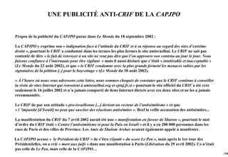 UNE PUBLICITÉ ANTI-CRIF DE LA CAPJPO


Propos de la publicité du CAPJPO parue dans Le Monde du 18 septembre 2002 :

La CAPJPO y exprime son « indignation face à l’attitude du CRIF et à sa réponse au regard des sites d’extrême
droite », pourtant le CRIF a condamné dans les termes les plus fermes le site amisraelhai. Le CRIF ne sait pas
contenté de dire « le fait de renvoyer à un site ne veut pas dire que l’on approuve son contenu au jour le jour. Nous
faisons confiance à l’internaute pour être vigilant » mais il aussi déclaré que c’était « intolérable et inacceptable »
(Le Monde du 23 août 2002), et que « le CRIF condamne avec la plus grande fermeté les menaces subies par les
signataires de la pétition [..] pour le boycottage » (Le Monde du 30 août 2002).

« À l’heure où nous vous adressons cette lettre, nous sommes choqués de constater que le CRIF continue à conseiller
la visite de sites Internet qui renvoient à amisraelhai.org et cpiaj.fr.st » pourtant le site officiel du CRIF a été crée
seulement le 16 juillet 2002 et n’a jamais comporté de liens Internet directs avec ces deux sites et ne les a jamais
recommandés.

Le CRIF de par son attitude « pro-israélienne [...] devient un vecteur de l’antisémitisme » et que
« l ’impunité [d’Israël] ne peut que susciter des réactions antisémites ». Bref la veille accusation des antisémites...

La manifestation du CRIF du 7 avril 2002 aurait été une « manifestation en faveur de Sharon », pourtant le mot
d’ordre du CRIF était « Contre l’antisémitisme et pour la Paix en Israël » et il y a eu 200 000 personnes dans les
rues de Paris et des villes de Province. Les Amis de Shalom Arshav avaient également appelé à manifester.

La CAPJPO accuse « le Président du CRIF » de s’être réjouit « du score Le Pen », mais après le 1er tour des
Présidentielles, on a crié « mort aux juifs » dans une manifestation à Paris (Libération du 29 avril 2002). Ce n’était
pas celle de Le Pen, mais celle de la CAPJPO…
                                                                                                                            -144
 