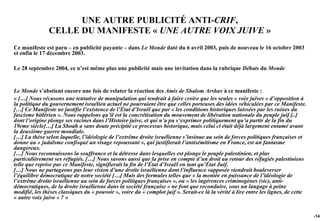 UNE AUTRE PUBLICITÉ ANTI-CRIF,
               CELLE DU MANIFESTE « UNE AUTRE VOIX JUIVE »
Ce manifeste est paru – en publicité payante – dans Le Monde daté du 6 avril 2003, puis de nouveau le 16 octobre 2003
et enfin le 17 décembre 2003.

Le 28 septembre 2004, ce n’est même plus une publicité mais une invitation dans la rubrique Débats du Monde


Le Monde s’abstient encore une fois de relater la réaction des Amis de Shalom Arshav à ce manifeste :
« […] Nous récusons une tentative de manipulation qui tendrait à faire croire que les seules « voix juives » d’opposition à
la politique du gouvernement israélien actuel ne pourraient être que celles porteuses des idées véhiculées par ce Manifeste.
[…] Ce Manifeste ne justifie l’existence de l’État d’Israël que par « les conditions historiques laissées par les ruines du
fascisme hitlérien ». Nous rappelons qu’il est la concrétisation du mouvement de libération nationale du peuple juif [..]
dont l’origine plonge ses racines dans l’Histoire juive, et qui n’a pu s’exprimer politiquement qu’a partir de la fin du
19eme siècle[…] La Shoah a sans doute précipité ce processus historique, mais celui ci était déjà largement entamé avant
la deuxième guerre mondiale.
[…] La thèse selon laquelle, l’idéologie de l’extrême droite israélienne s’insinue au sein de forces politiques françaises et
donne au « judaïsme confisqué un visage repoussant », qui justifierait l’antisémitisme en France, est un fantasme
dangereux.
[…] Nous reconnaissons la souffrance et la détresse dans lesquelles est plonge le peuple palestinien, et plus
particulièrement ses réfugiés. […] Nous savons aussi que la prise en compte d’un droit au retour des réfugiés palestiniens
telle que reprise par ce Manifeste, signifierait la fin de l’État d’Israël en tant qu’État Juif.
[…] Nous ne partageons pas leur vision d’une droite israélienne dont l’influence supposée viendrait bouleverser
l’équilibre démocratique de notre société […] Mais des formules telles que « la montée en puissance de l’idéologie de
l’extrême droite israélienne au sein de forces politiques françaises », ou « les ingérences criminogènes (sic), anti-
démocratiques, de la droite israélienne dans la société française » ne font que reconduire, sous un langage à peine
modifié, les thèses classiques du « pouvoir », voire du « complot juif ». Serait-ce là la vérité à lire entre les lignes, de cette
« autre voix juive » ? »


                                                                                                                                     -145
 