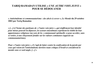TARIQ RAMADAN UTILISE « UNE AUTRE VOIX JUIVE »
                POUR SE DÉDOUANER


« Antisémitisme et communautarisme : des abcès à crever », Le Monde du 29 octobre
2003 par Tariq Ramadan


« […] à l’instar des partisans de « l’autre voix juive », qui réaffirment leur identité
pour mieux pouvoir la dépasser, les acteurs musulmans expriment la réalité de leur
appartenance religieuse (au sens de la « communauté spirituelle ») pour accéder, sans
se renier, à une citoyenneté fondée sur les valeurs communes (opposée au
communautarisme).


Pour « l’autre voix juive », il s’agit de lutter contre la confiscation de la parole par
ceux qui voient de l’antisémitisme derrière toute critique d’Israël et considèrent le
monde sous ce seul angle. […] »




                                                                                           -147
 