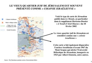 LE VIEUX QUARTIER JUIF DE JÉRUSALEM EST SOUVENT
               PRÉSENTÉ COMME « COLONIE ISRAÉLIENNE »

                                                                       Voici le type de carte de Jérusalem
   Colonies israéliennes                                              publié dans Le Monde, en particulier
 Villes et villages arabes
                                                                      dans le supplément Horizons-Dossier
                                                                        « L’Israël d’Ariel Sharon » du 10
    « Ligne verte » de
   l ’armistice de 1949                                                            février 2002
    Grand Jérusalem


                                                                     Le vieux quartier juif de Jérusalem est
                                                                         considéré comme une « colonie
                                                                                 israélienne »


                                                                     Cette carte a fait également disparaître
                                                                      l’enclave israélienne d’avant 1967 du
                                                                       Mont Scopus qui abrite l’Université
                                                                     Hébraïque de Jérusalem, inaugurée en
                                                                     1923 par Albert Einstein, entre autres.

Source : The Palestinian academic society of international affairs
                                                                                                                -15
 