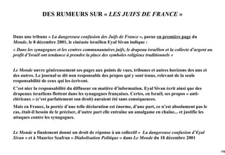 DES RUMEURS SUR « LES JUIFS DE FRANCE »


Dans une tribune « La dangereuse confusion des Juifs de France », parue en première page du
Monde, le 8 décembre 2001, le cinéaste israélien Eyal Sivan indique :
« Dans les synagogues et les centres communautaires juifs, le drapeau israélien et la collecte d’argent au
profit d’Israël ont tendance à prendre la place des symboles religieux traditionnels »


Le Monde ouvre généreusement ses pages aux points de vues, tribunes et autres horizons des uns et
des autres. Le journal se dit non responsable des propos qui y sont tenus, relevant de la seule
responsabilité de ceux qui les écrivent.
C’est nier la responsabilité du diffuseur en matière d’information. Eyal Sivan écrit ainsi que des
drapeaux israéliens flottent dans les synagogues françaises. Certes, en Israël, ses propos « anti-
cléricaux » (c’est parfaitement son droit) auraient été sans conséquences.
Mais en France, la portée d’une telle déclaration est énorme, d’une part, ce n’est absolument pas le
cas, était-il besoin de le préciser, d’autre part elle entraîne un amalgame en chaîne... et justifie les
attaques contre les synagogues.


Le Monde a finalement donné un droit de réponse à un collectif « La dangereuse confusion d’Eyal
Sivan » et à Maurice Szafran « Diabolisation Politique » dans Le Monde du 18 décembre 2001

                                                                                                             -150
 