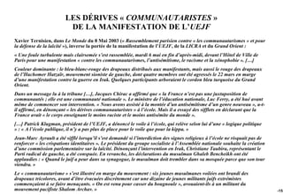 LES DÉRIVES « COMMUNAUTARISTES »
                         DE LA MANIFESTATION DE L’UEJF
Xavier Ternisien, dans Le Monde du 8 Mai 2003 (« Rassemblement parisien contre « les communautarismes » et pour
la défense de la laïcité »), inverse la portée de la manifestation de l’UEJF, de la LICRA et du Grand Orient :
« Une foule turbulente mais clairsemée s’est rassemblée, mardi 6 mai en fin d’après-midi, devant l’Hôtel de Ville de
Paris pour une manifestation « contre les communautarismes, l’antisémitisme, le racisme et la xénophobie ». […]
Couleur dominante : le bleu-blanc-rouge des drapeaux distribués aux manifestants, mais aussi le rouge des drapeaux
de l’Hachomer Hatzaïr, mouvement sioniste de gauche, dont quatre membres ont été agressés le 22 mars en marge
d’une manifestation contre la guerre en Irak. Quelques participants arboraient le cordon bleu turquoise du Grand
Orient.
Dans un message lu à la tribune […], Jacques Chirac a affirmé que « la France n’est pas une juxtaposition de
communautés ; elle est une communauté nationale ». Le ministre de l’éducation nationale, Luc Ferry, a été hué avant
même de commencer son intervention. « Nous avons assisté à la montée d’un antisémitisme d’un genre nouveau », a-t-
il affirmé, en dénonçant « les dérives communautaristes » à l’école. Mais il a essuyé des sifflets en déclarant que la
France avait « le corps enseignant le moins raciste et le moins antisémite du monde ».
[…] Patrick Klugman, président de l’UEJF, a dénoncé le voile à l’école, qui relève selon lui d’une « logique politique
» : « A l’école publique, il n’y a pas plus de place pour le voile que pour la kippa. »
Jean-Marc Ayrault a été sifflé lorsqu’il s’est demandé si l’interdiction des signes religieux à l’école ne risquait pas de
renforcer « les crispations identitaires ». Le président du groupe socialiste à l’Assemblée nationale souhaite la création
d’une commission parlementaire sur la laïcité. Dénonçant l’intervention en Irak, Christiane Taubira, représentant le
Parti radical de gauche, a été conspuée. En revanche, les déclarations du musulman Ghaleb Bencheikh ont été
applaudies : « Quand le juif a peur dans sa synagogue, le musulman doit trembler dans sa mosquée parce que son tour
viendra. »
Le « communautarisme » s’est illustré en marge du mouvement : six jeunes musulmanes voilées ont brandi des
drapeaux tricolores, avant d’être évacuées discrètement car une dizaine de jeunes militants juifs extrémistes
commençaient à se faire menaçants. « On est venu pour casser du bougnoule », avouaient-ils à un militant du
mouvement pacifiste Shalom Archav. »                                                                                         -153
 