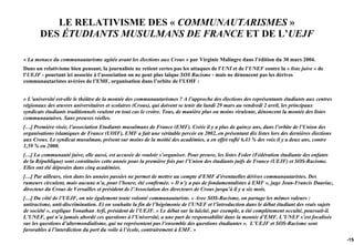 LE RELATIVISME DES « COMMUNAUTARISMES »
       DES ÉTUDIANTS MUSULMANS DE FRANCE ET DE L’UEJF

« La menace du communautarisme agitée avant les élections aux Crous » par Virginie Malingre dans l’édition du 30 mars 2004.
Dans un relativisme bien pensant, la journaliste ne retient certes pas les attaques de l’UNI et de l’UNEF contre la « liste juive » de
l’UEJF - pourtant ici associée à l’association on ne peut plus laïque SOS Racisme - mais ne dénoncent pas les dérives
communautaristes avérées de l’EMF, organisation dans l’orbite de l’UOIF :


« L’université est-elle le théâtre de la montée des communautarismes ? A l’approche des élections des représentants étudiants aux centres
régionaux des œuvres universitaires et scolaires (Crous), qui doivent se tenir du lundi 29 mars au vendredi 2 avril, les principaux
syndicats étudiants traditionnels veulent en tout cas le croire. Tous, de manière plus ou moins virulente, dénoncent la montée des listes
communautaires. Sans preuves réelles.
[…] Première visée, l’association Etudiants musulmans de France (EMF). Créée il y a plus de quinze ans, dans l’orbite de l’Union des
organisations islamiques de France (UOIF), EMF a fait une véritable percée en 2002, en présentant dix listes lors des dernières élections
aux Crous. Le syndicat musulman, présent sur moins de la moitié des académies, a en effet raflé 6,43 % des voix il y a deux ans, contre
1,59 % en 2000.
[…] La communauté juive, elle aussi, est accusée de vouloir s’organiser. Pour preuve, les listes Feder (Fédération étudiante des enfants
de la République) sont constituées cette année pour la première fois par l’Union des étudiants juifs de France (UEJF) et SOS-Racisme.
Elles ont été déposées dans cinq académies.
[…] Par ailleurs, rien dans les années passées ne permet de mettre au compte d’EMF d’éventuelles dérives communautaristes. Des
rumeurs circulent, mais aucune n’a, pour l’heure, été confirmée. « Il n’y a pas de fondamentalistes à EMF », juge Jean-Francis Dauriac,
directeur du Crous de Versailles et président de l’Association des directeurs de Crous jusqu’à il y a six mois.
[…] Du côté de l’UEJF, on nie également toute volonté communautariste. « Avec SOS-Racisme, on partage les mêmes valeurs :
antiracisme, anti-discrimination. Et on souhaite la fin de l’hégémonie de l’UNEF et l’introduction dans le débat étudiant des vrais sujets
de société », explique Yonathan Arfi, président de l’UEJF. « Le débat sur la laïcité, par exemple, a été complètement occulté, poursuit-il.
L’UNEF, qui n’a jamais abordé ces questions à l’Université, a une part de responsabilité dans la montée d’EMF. L’UNEF s’est focalisée
sur les questions d’altermondialisme, qui ne représentent pas l’ensemble des questions étudiantes ». L’UEJF et SOS-Racisme sont
favorables à l’interdiction du port du voile à l’école, contrairement à EMF. »
                                                                                                                                              -154
 