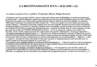 LA RECONNAISSANCE D’UN « MALAISE » (1)

« Le malaise des juifs de France » publié le 20 Septembre 2003 par Philippe Broussard

« La fracture que l’on pouvait craindre n’a pas eu lieu, mais l’amour pour la République n’est plus aussi fusionnel
qu’auparavant » : Patrick Klugman, membre du comité directeur du Conseil des institutions juives de France (CRIF),
résume ainsi le malaise que vivent nombre de juifs français depuis le début de la deuxième Intifada, en septembre
2000. Roger Cukierman, le président du CRIF, va plus loin : « Nous nous replions sur nous-mêmes parce que nous
sommes attaqués ». Sentiment d’insécurité, vigilance face aux actes antijuifs émanant souvent de jeunes musulmans,
tentation du départ vers Israël ou l’Amérique, méfiance envers les médias, accusés de donner une vision caricaturale
du conflit du Proche-Orient, tentation du communautarisme : l’enquête du Monde tente de cerner le malaise ressenti
par un grand nombre des 500 000 à 600 000 juifs de France. « Il y a eu comme une rupture, assure Harry, de
Sarcelles. Avant, Arabes et juifs pouvaient être copains dans mon quartier. Maintenant, c’est presque impossible. »
« Le malaise persistant des juifs de France » : « Peur face aux violences antisémites, rancœur à l’égard de la gauche,
reproches aux journalistes, interrogations sur la laïcité : depuis le début de la deuxième Intifada, les juifs s’interrogent
sur leur place dans la France d’aujourd’hui. Ce mal-être peut déboucher sur un repli identitaire . « Rupture », « choc
», « fissure » : les juifs de France cherchent les mots pour exprimer le changement qui est intervenu dans leur vie
depuis le début de la deuxième Intifada, il y a trois ans.[…] »
« Le nombre d’actes antijuifs diminue, le sentiment d’insécurité demeure » : « Des jets de pierres contre la synagogue
de Villepinte (Seine-Saint-Denis). Des jeunes agressés à coups de bâtons dans le 19e arrondissement de Paris. Des
croix gammées sur les murs d’un immeuble de Pantin […] »
« Vers Israël ou l’Amérique, la tentation du départ à l’étranger » : « Ils sont partis au cœur de l’été, comme s’il
s’agissait d’un simple départ en vacances. Mais ni David ni sa femme n’ont l’intention de revenir un jour habiter à
Marseille. Accompagnés de leurs deux filles, ils ont quitté leur bel appartement pour s’en aller vivre en Israël. […] »




                                                                                                                               -157
 