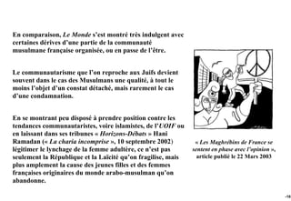 En comparaison, Le Monde s’est montré très indulgent avec
certaines dérives d’une partie de la communauté
musulmane française organisée, ou en passe de l’être.


Le communautarisme que l’on reproche aux Juifs devient
souvent dans le cas des Musulmans une qualité, à tout le
moins l’objet d’un constat détaché, mais rarement le cas
d’une condamnation.


En se montrant peu disposé à prendre position contre les
tendances communautaristes, voire islamistes, de l’UOIF ou
en laissant dans ses tribunes « Horizons-Débats » Hani
Ramadan (« La charia incomprise », 10 septembre 2002)          « Les Maghrébins de France se
légitimer le lynchage de la femme adultère, ce n’est pas      sentent en phase avec l’opinion »,
seulement la République et la Laïcité qu’on fragilise, mais     article publié le 22 Mars 2003
plus amplement la cause des jeunes filles et des femmes
françaises originaires du monde arabo-musulman qu’on
abandonne.

                                                                                                   -161
 