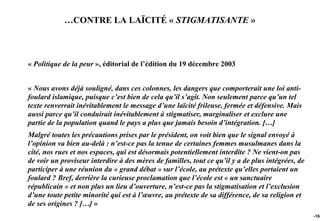 …CONTRE LA LAÏCITÉ « STIGMATISANTE »



« Politique de la peur », éditorial de l’édition du 19 décembre 2003


« Nous avons déjà souligné, dans ces colonnes, les dangers que comporterait une loi anti-
foulard islamique, puisque c’est bien de cela qu’il s’agit. Non seulement parce qu’un tel
texte renverrait inévitablement le message d’une laïcité frileuse, fermée et défensive. Mais
aussi parce qu’il conduirait inévitablement à stigmatiser, marginaliser et exclure une
partie de la population quand le pays a plus que jamais besoin d’intégration. […]
Malgré toutes les précautions prises par le président, on voit bien que le signal envoyé à
l’opinion va bien au-delà : n’est-ce pas la tenue de certaines femmes musulmanes dans la
cité, nos rues et nos espaces, qui est désormais potentiellement interdite ? Ne vient-on pas
de voir un proviseur interdire à des mères de familles, tout ce qu’il y a de plus intégrées, de
participer à une réunion du « grand débat » sur l’école, au prétexte qu’elles portaient un
foulard ? Bref, derrière la curieuse proclamation que l’école est « un sanctuaire
républicain » et non plus un lieu d’ouverture, n’est-ce pas la stigmatisation et l’exclusion
d’une toute petite minorité qui est à l’œuvre, au prétexte de sa différence, de sa religion et
de ses origines ? […] »
                                                                                                  -165
 